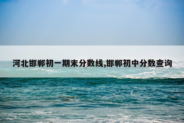 河北邯郸初一期末分数线,邯郸初中分数查询