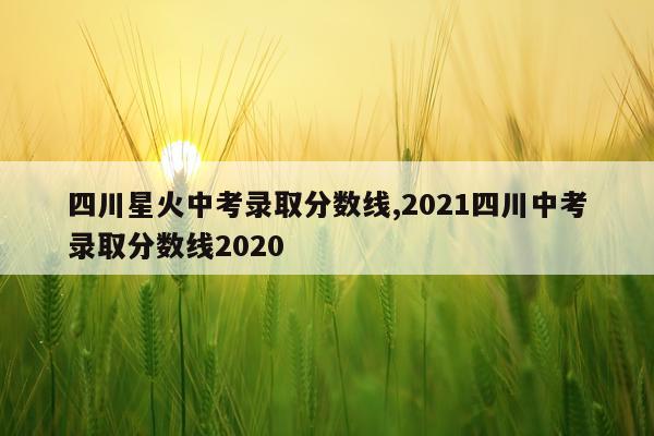 四川星火中考录取分数线,2021四川中考录取分数线2020