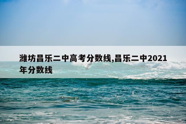潍坊昌乐二中高考分数线,昌乐二中2021年分数线