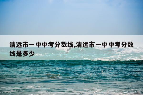 清远市一中中考分数线,清远市一中中考分数线是多少