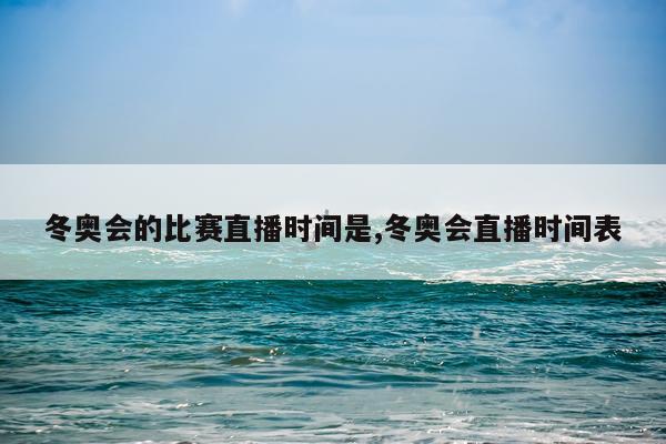 冬奥会的比赛直播时间是,冬奥会直播时间表