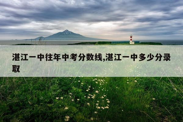 湛江一中往年中考分数线,湛江一中多少分录取