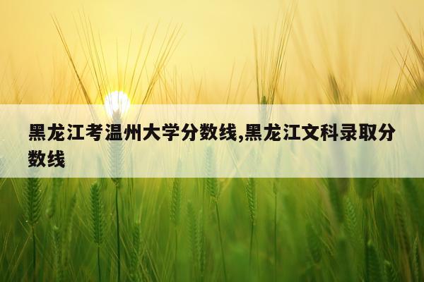 黑龙江考温州大学分数线,黑龙江文科录取分数线
