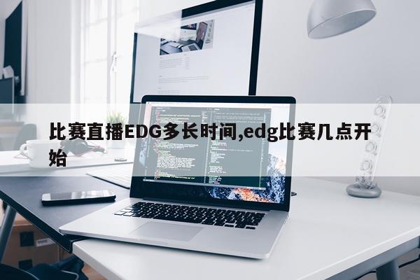 比赛直播EDG多长时间,edg比赛几点开始
