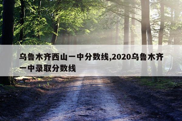 乌鲁木齐西山一中分数线,2020乌鲁木齐一中录取分数线