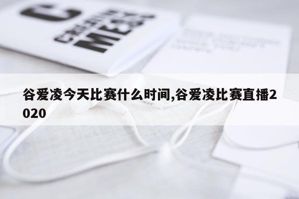 谷爱凌今天比赛什么时间,谷爱凌比赛直播2020