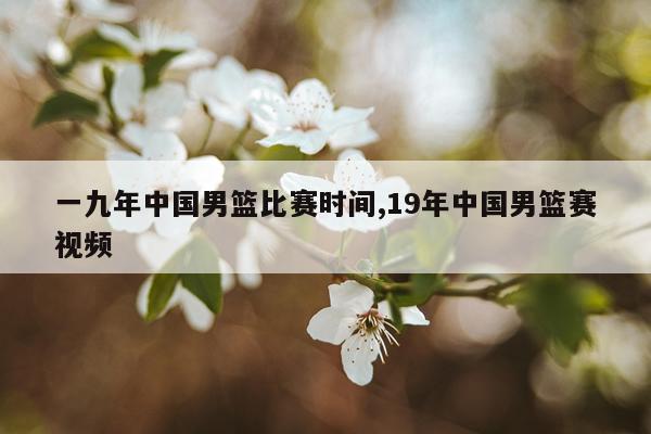 一九年中国男篮比赛时间,19年中国男篮赛视频