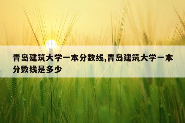 青岛建筑大学一本分数线,青岛建筑大学一本分数线是多少