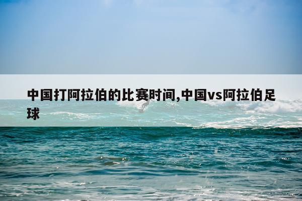 中国打阿拉伯的比赛时间,中国vs阿拉伯足球