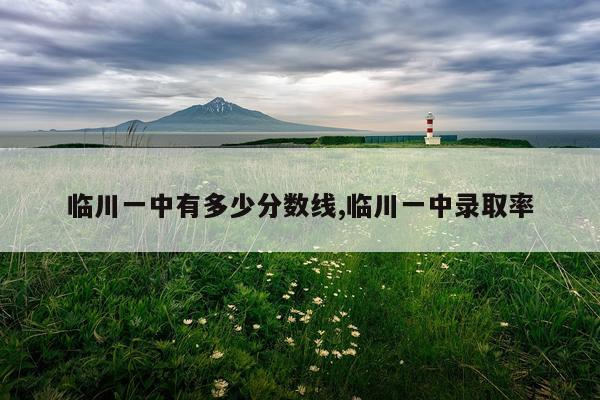 临川一中有多少分数线,临川一中录取率