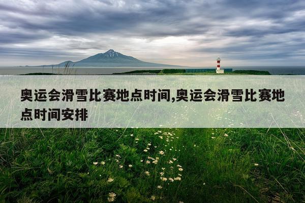 奥运会滑雪比赛地点时间,奥运会滑雪比赛地点时间安排