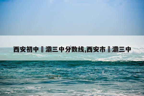 西安初中浐灞三中分数线,西安市浐灞三中