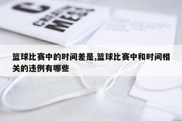 篮球比赛中的时间差是,篮球比赛中和时间相关的违例有哪些