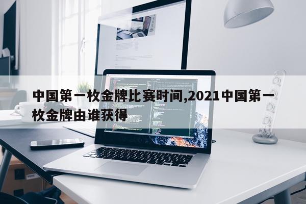 中国第一枚金牌比赛时间,2021中国第一枚金牌由谁获得