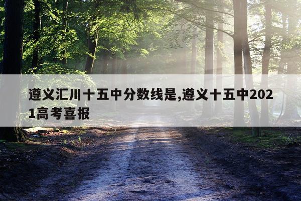 遵义汇川十五中分数线是,遵义十五中2021高考喜报