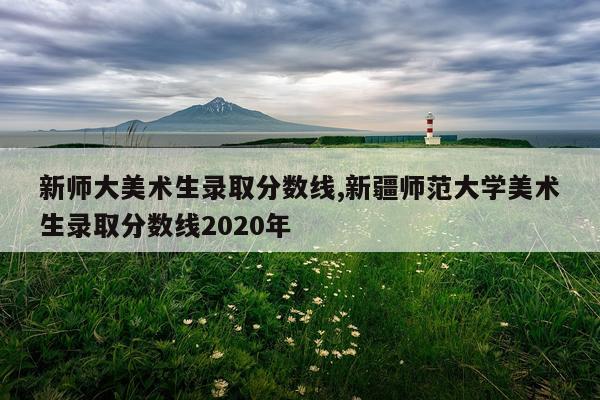 新师大美术生录取分数线,新疆师范大学美术生录取分数线2020年