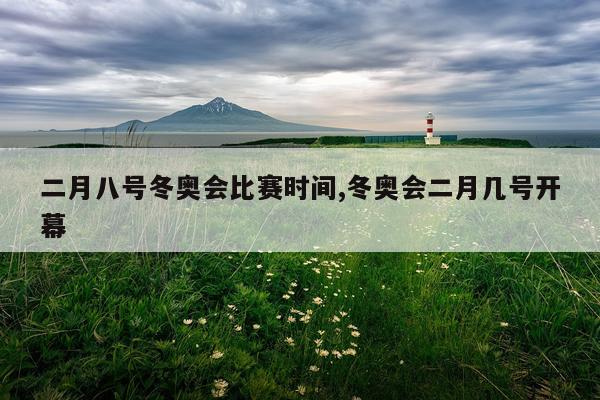 二月八号冬奥会比赛时间,冬奥会二月几号开幕