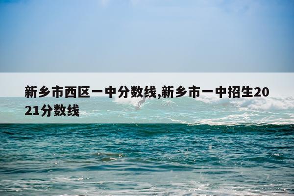 新乡市西区一中分数线,新乡市一中招生2021分数线