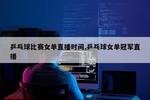 乒乓球比赛女单直播时间,乒乓球女单冠军直播