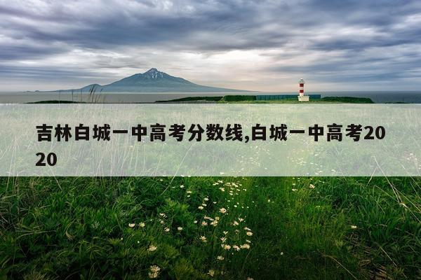 吉林白城一中高考分数线,白城一中高考2020