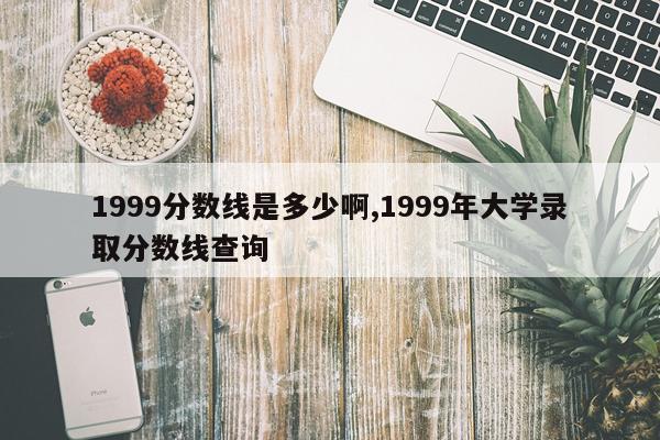 1999分数线是多少啊,1999年大学录取分数线查询