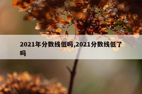 2021年分数线低吗,2021分数线低了吗