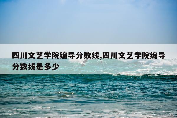 四川文艺学院编导分数线,四川文艺学院编导分数线是多少