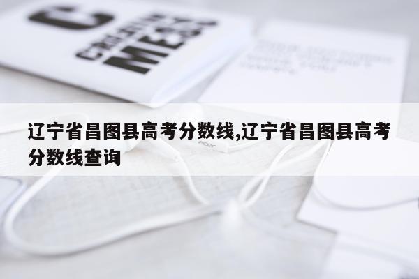 辽宁省昌图县高考分数线,辽宁省昌图县高考分数线查询