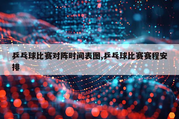 乒乓球比赛对阵时间表图,乒乓球比赛赛程安排