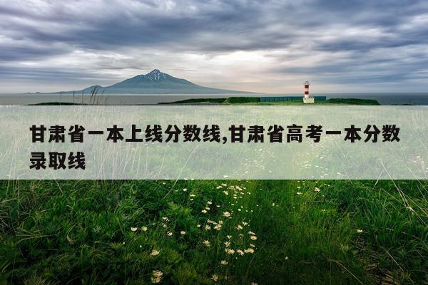 甘肃省一本上线分数线,甘肃省高考一本分数录取线