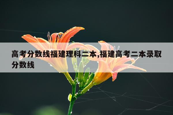 高考分数线福建理科二本,福建高考二本录取分数线