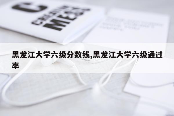 黑龙江大学六级分数线,黑龙江大学六级通过率