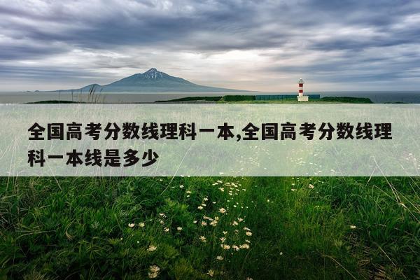 全国高考分数线理科一本,全国高考分数线理科一本线是多少