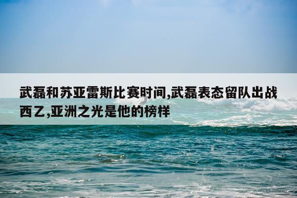 武磊和苏亚雷斯比赛时间,武磊表态留队出战西乙,亚洲之光是他的榜样