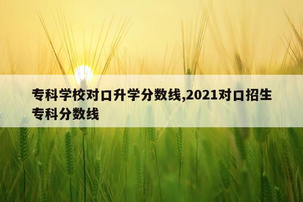 专科学校对口升学分数线,2021对口招生专科分数线