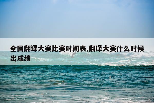 全国翻译大赛比赛时间表,翻译大赛什么时候出成绩