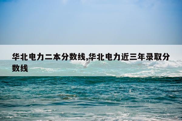 华北电力二本分数线,华北电力近三年录取分数线