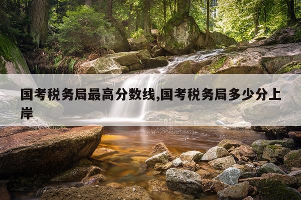 国考税务局最高分数线,国考税务局多少分上岸