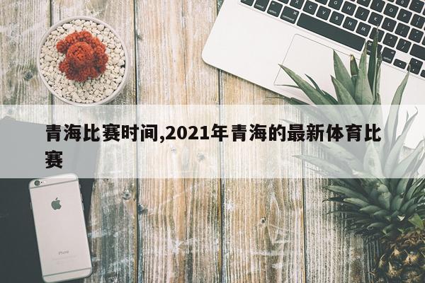 青海比赛时间,2021年青海的最新体育比赛