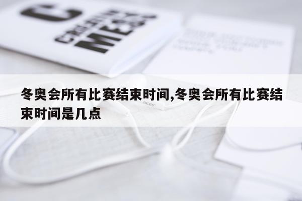 冬奥会所有比赛结束时间,冬奥会所有比赛结束时间是几点