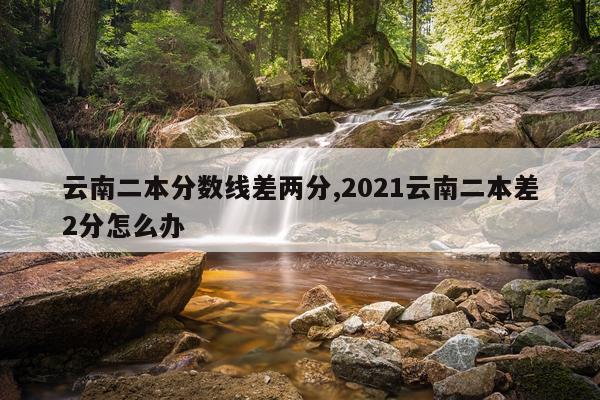 云南二本分数线差两分,2021云南二本差2分怎么办