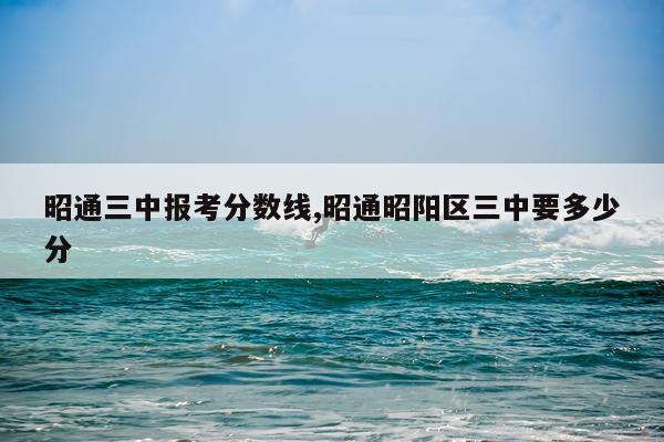 昭通三中报考分数线,昭通昭阳区三中要多少分