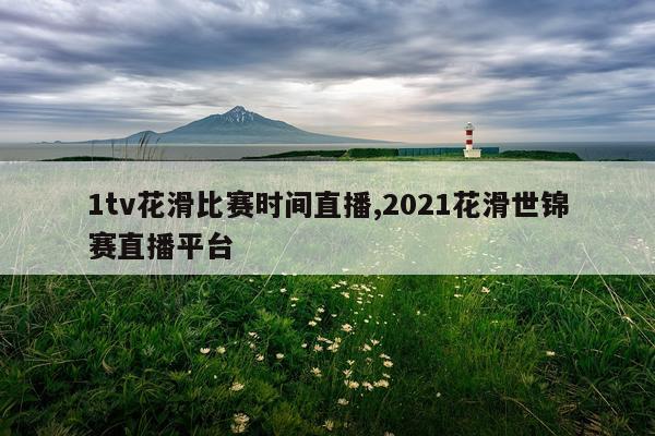 1tv花滑比赛时间直播,2021花滑世锦赛直播平台