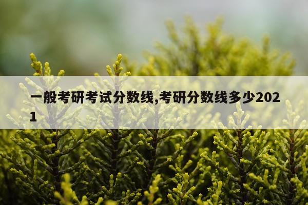 一般考研考试分数线,考研分数线多少2021