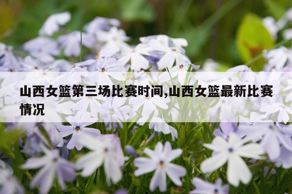 山西女篮第三场比赛时间,山西女篮最新比赛情况
