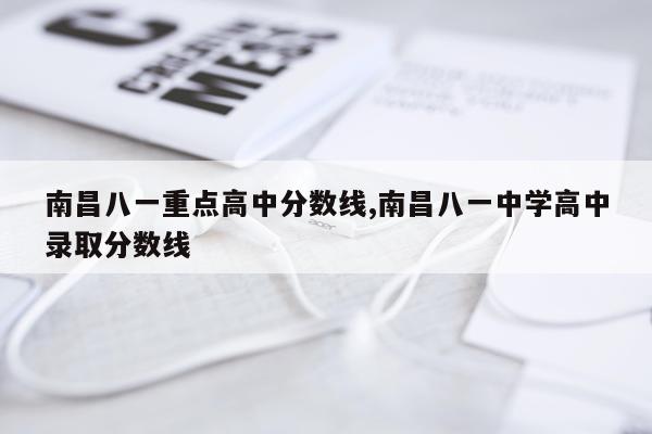 南昌八一重点高中分数线,南昌八一中学高中录取分数线