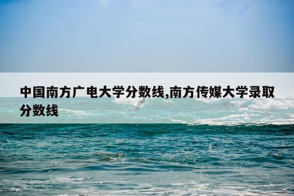 中国南方广电大学分数线,南方传媒大学录取分数线