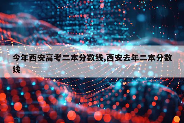 今年西安高考二本分数线,西安去年二本分数线