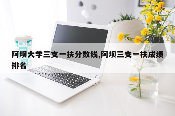 阿坝大学三支一扶分数线,阿坝三支一扶成绩排名