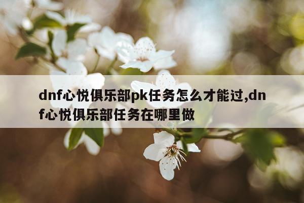 dnf心悦俱乐部pk任务怎么才能过,dnf心悦俱乐部任务在哪里做